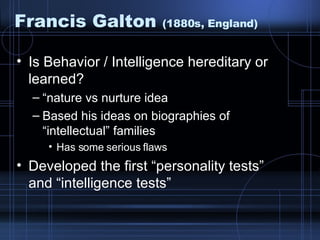 Francis Galton  (1880s, England) Is Behavior / Intelligence hereditary or learned? “ nature vs nurture idea Based his ideas on biographies of “intellectual” families Has some serious flaws Developed the first “personality tests” and “intelligence tests” 