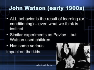 John Watson (early 1900s) ALL behavior is the result of learning (or conditioning) – even what we think is instinct Similar experiments as Pavlov – but Watson used children Has some serious  impact on the kids Albert and the rat 