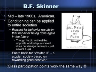 B.F. Skinner Mid – late 1900s.  American. Conditioning can be applied to entire societies Reward for behavior results in that behavior being done again in the future Though he did not feel the opposite worked (punishment does not change behavior – just covers it up) Entire basis for “Walden II” – a utopian society based on rewarding good behavior (Class participation points work the same way   