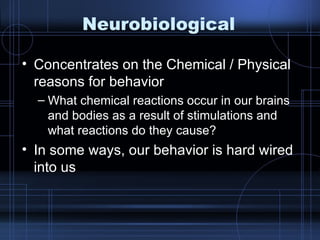 Neurobiological Concentrates on the Chemical / Physical reasons for behavior What chemical reactions occur in our brains and bodies as a result of stimulations and what reactions do they cause? In some ways, our behavior is hard wired into us 