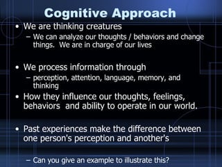 Cognitive Approach We are thinking creatures We can analyze our thoughts / behaviors and change things.  We are in charge of our lives We process information through perception, attention, language, memory, and thinking How they influence our thoughts, feelings, behaviors  and ability to operate in our world.  Past experiences make the difference between one person's perception and another's  Can you give an example to illustrate this? 