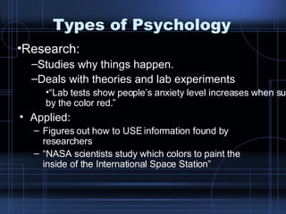 Types of Psychology Applied:  Figures out how to USE information found by researchers “ NASA scientists study which colors to paint the inside of the International Space Station” Research:  Studies why things happen. Deals with theories and lab experiments “ Lab tests show people’s anxiety level increases when surrounded by the color red.” 