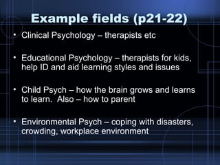 Example fields (p21-22) Clinical Psychology – therapists etc Educational Psychology – therapists for kids, help ID and aid learning styles and issues Child Psych – how the brain grows and learns to learn.  Also – how to parent Environmental Psych – coping with disasters, crowding, workplace environment 