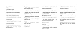 2. Correlational Methods
1. Surveys
1. Collecting opinions of people
1. Can often collect a lot of data relatively quickly
2. Statistics are not as strong as a normal experiment
2. Archival Research (no participants)
1. Looking at already collected data and analyzing it
2. Extremely fast since most of the work has been already
done
3. Observational Studies
1. Experiments (manipulate component to see if it has
effects on subjects)
2. Cause and effect relationship
3. Participants: must be best for the type of experiment
4. Materials: any script, survey, program, devices, etc
used in experiment (tools for
experiment)
5. Collecting the data: questionnaires, observations,
interviews, psychological recordings
(process of gathering data from various sources into one
place)
1. Must consider how to get useful data in order to get
accurate and specific results
6. Role of statistics in scientific research:
1. Help analyze data and see whether hypothesis was
supported or rejected
2. Peer Review: having someone edit the report and
provide feedback before
publication
1. Scholarly: should provide information, have formal
language, written in third
person, unbiased tone
7. Scientific Approach
1. Clarity in communication that is promoted by the use
of operational definitions (how
the research measured information)
8. Independent Variable: variable you intentionally
change during the experiment
9. Dependent Variable: variable that changes as a result
of the independent variable
10. Internal Validity: concerned about the cause and
effect relationship in a study (only
independent variable caused changes in the dependent
variable)
1. Can observed changes be attributed to your
intervention or are the results influenced
by alternative causes? (if results are not influenced by
alternative causes than it is
internally valid)
2. Variables that could effect:
l1. Extraneous: any variable, other than the independent
variable, that can cause a
change in the dependent variable and therefore affect
the results of an
experiment in an unwanted way
2. Confounding: any variable, other than the independent
variable, that is
uncontrolled and allowed to change together with the
independent variable,
thereby having an unwanted effect on the dependent
variable
1. Something is messing with results (no control group or
norm group so cannot
have accurate analysis) (confuses results as to what is
causing what)
3. Random assignment: relying on random assignment to
decide which participants are in what groups helps limit
other variables thst could effect results (help protect
results)
 