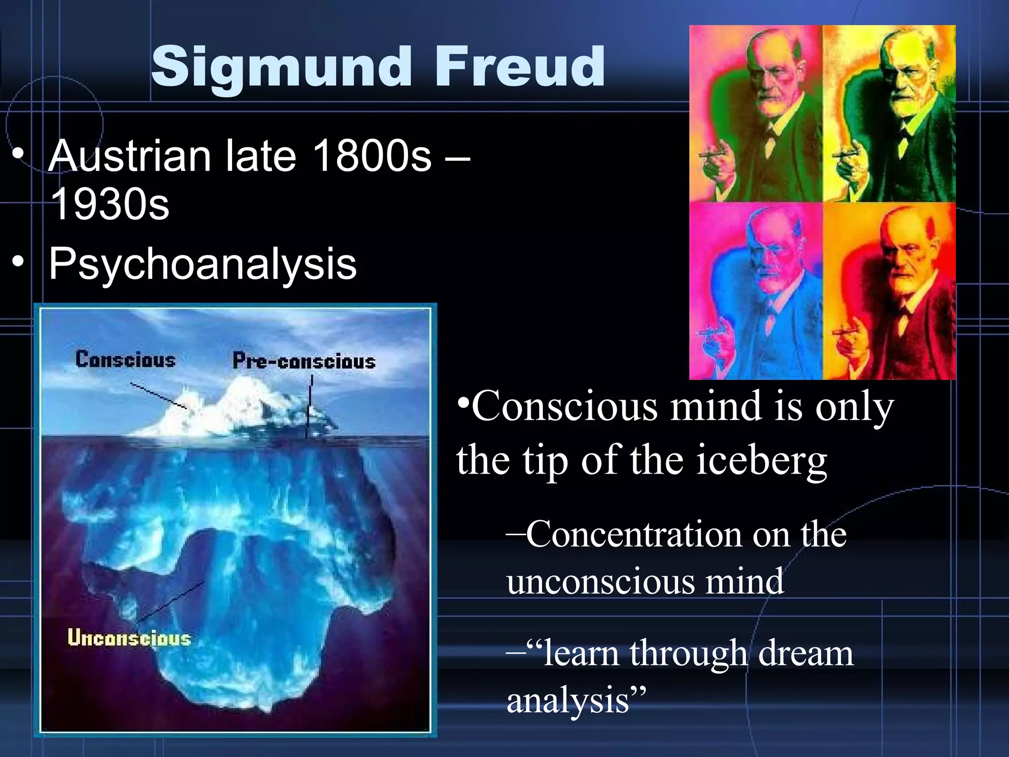 Sigmund Freud Austrian late 1800s – 1930s Psychoanalysis Conscious mind is only the tip of the iceberg Concentration on the unconscious mind “ learn through dream analysis” 