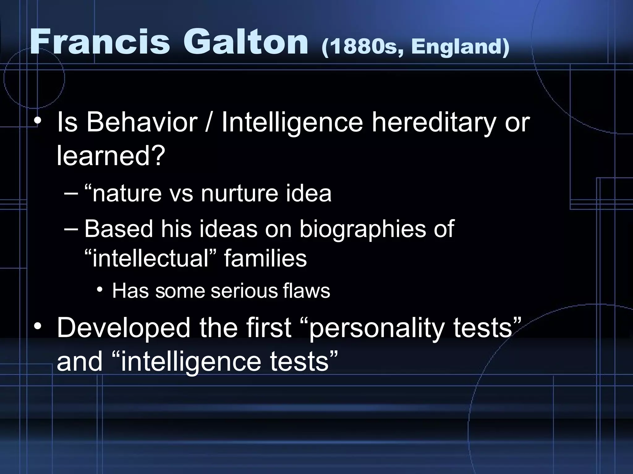 Francis Galton  (1880s, England) Is Behavior / Intelligence hereditary or learned? “ nature vs nurture idea Based his ideas on biographies of “intellectual” families Has some serious flaws Developed the first “personality tests” and “intelligence tests” 