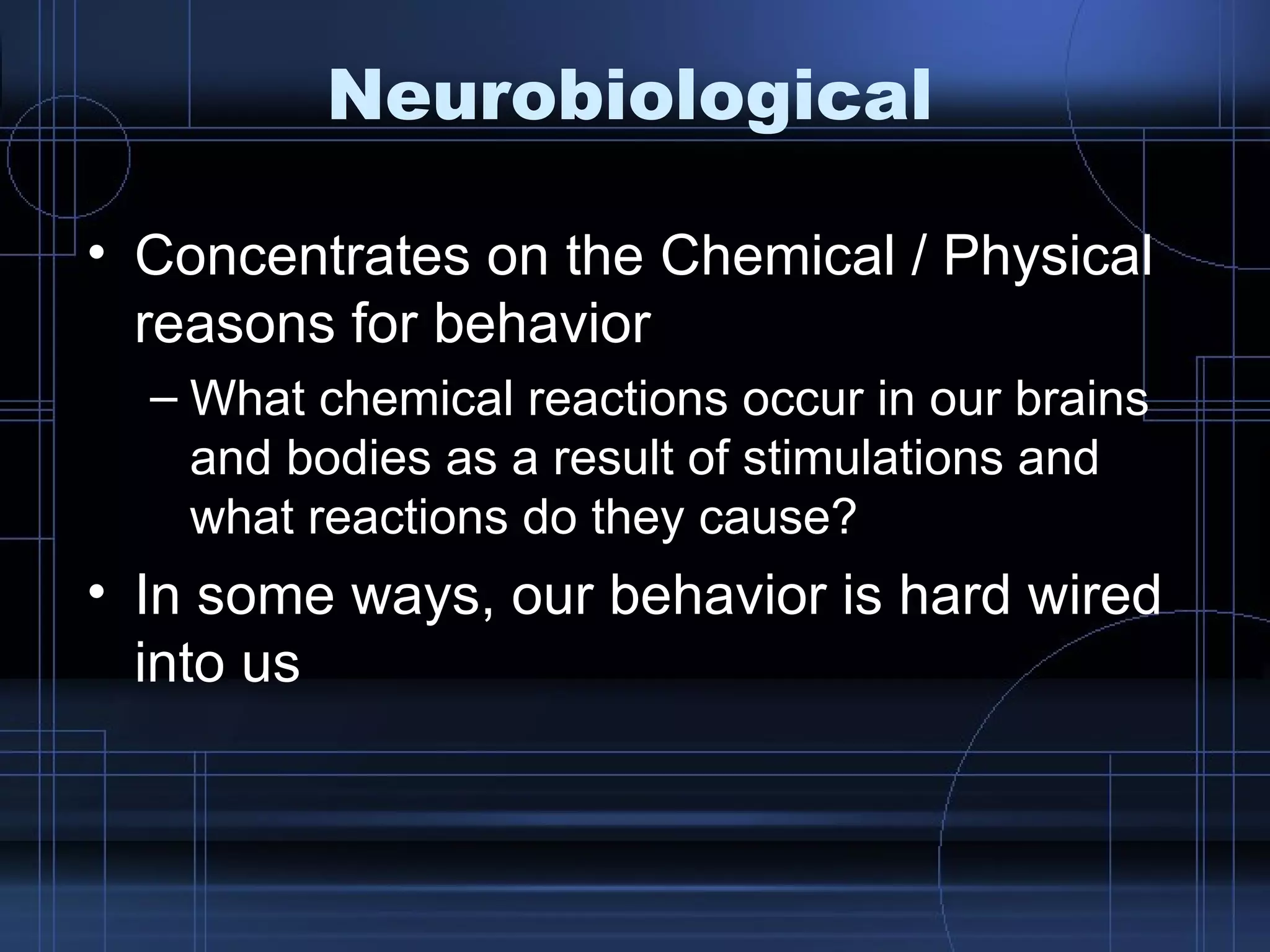 Neurobiological Concentrates on the Chemical / Physical reasons for behavior What chemical reactions occur in our brains and bodies as a result of stimulations and what reactions do they cause? In some ways, our behavior is hard wired into us 
