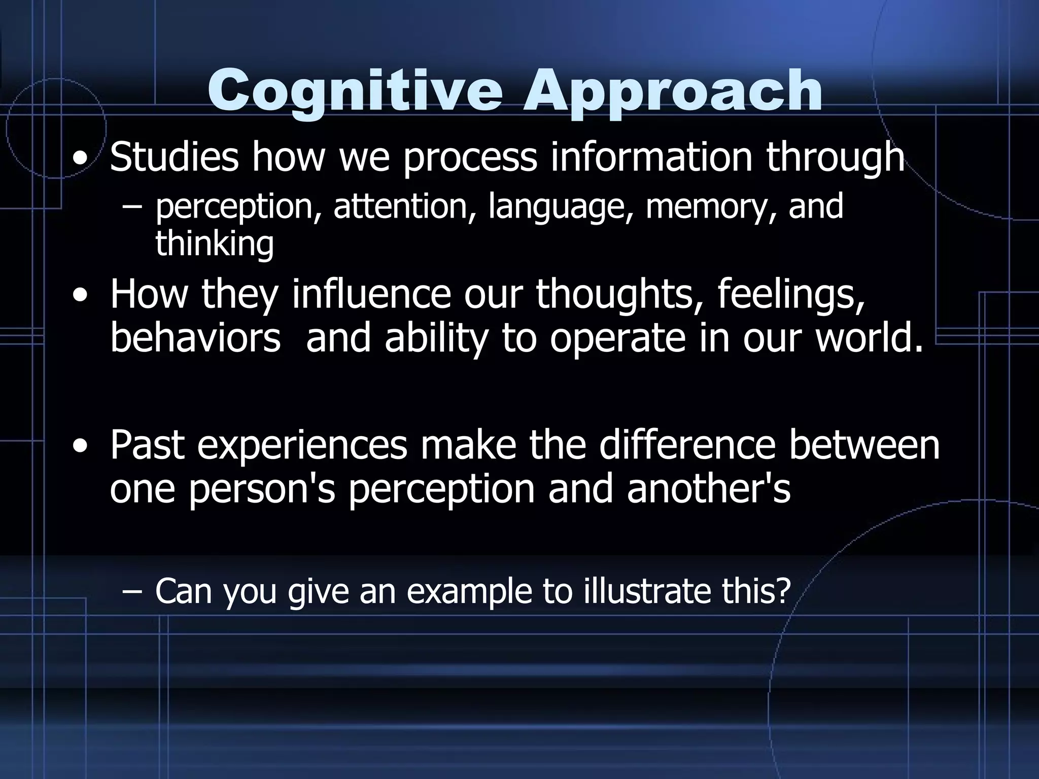 Cognitive Approach Studies how we process information through perception, attention, language, memory, and thinking How they influence our thoughts, feelings, behaviors  and ability to operate in our world.  Past experiences make the difference between one person's perception and another's  Can you give an example to illustrate this? 