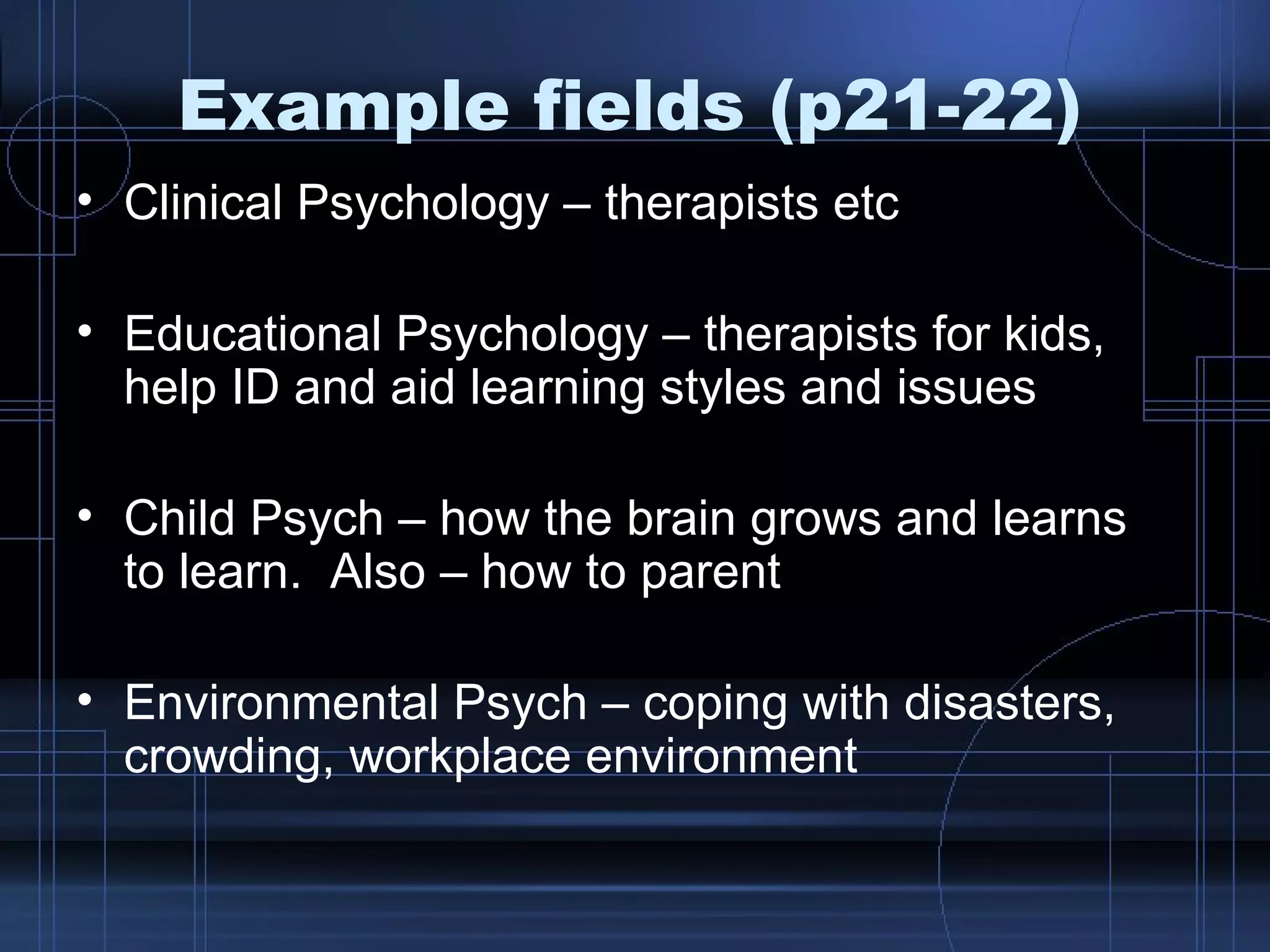 Example fields (p21-22) Clinical Psychology – therapists etc Educational Psychology – therapists for kids, help ID and aid learning styles and issues Child Psych – how the brain grows and learns to learn.  Also – how to parent Environmental Psych – coping with disasters, crowding, workplace environment 