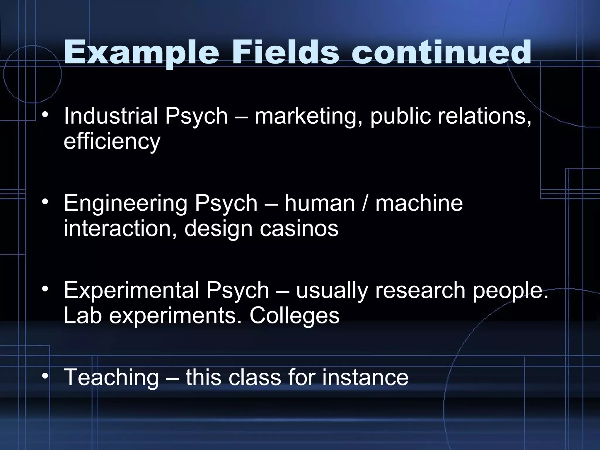 Example Fields continued Industrial Psych – marketing, public relations, efficiency Engineering Psych – human / machine interaction, design casinos Experimental Psych – usually research people. Lab experiments. Colleges Teaching – this class for instance 