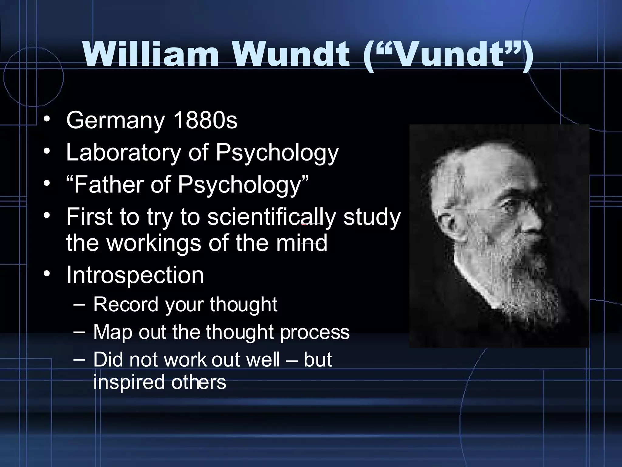 William Wundt (“Vundt”) Germany 1880s Laboratory of Psychology “ Father of Psychology” First to try to scientifically study the workings of the mind Introspection Record your thought Map out the thought process Did not work out well – but inspired others 