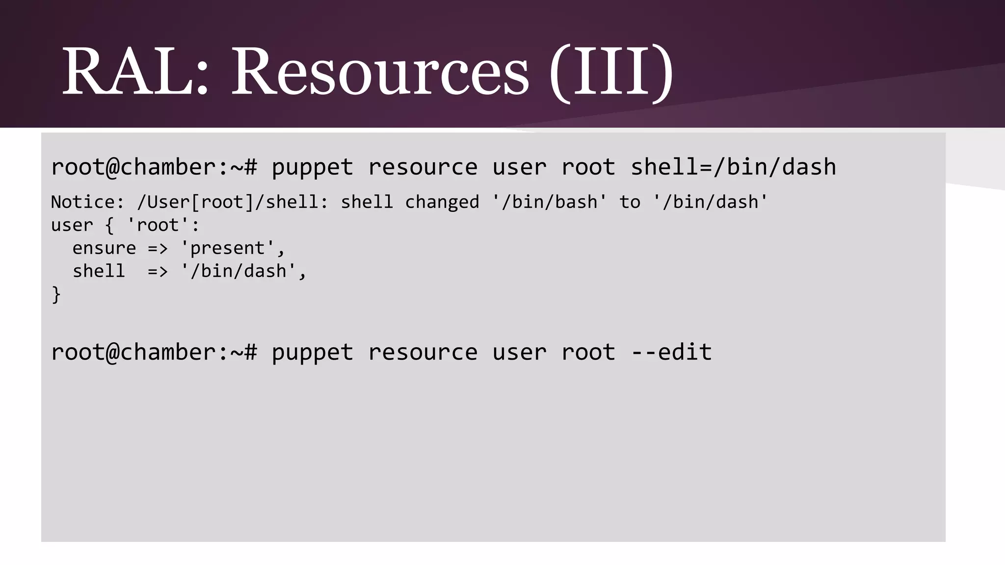 RAL: Resources (III)
root@chamber:~# puppet resource user root shell=/bin/dash
Notice: /User[root]/shell: shell changed '/bin/bash' to '/bin/dash'
user { 'root':
ensure => 'present',
shell => '/bin/dash',
}
root@chamber:~# puppet resource user root --edit
 