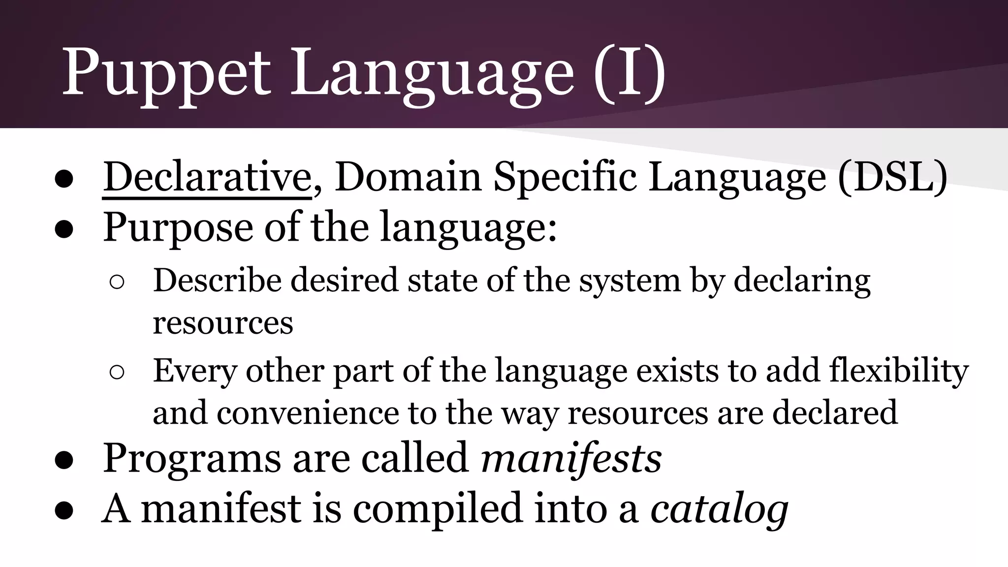 Puppet Language (I)
● Declarative, Domain Specific Language (DSL)
● Purpose of the language:
○ Describe desired state of the system by declaring
resources
○ Every other part of the language exists to add flexibility
and convenience to the way resources are declared
● Programs are called manifests
● A manifest is compiled into a catalog
 