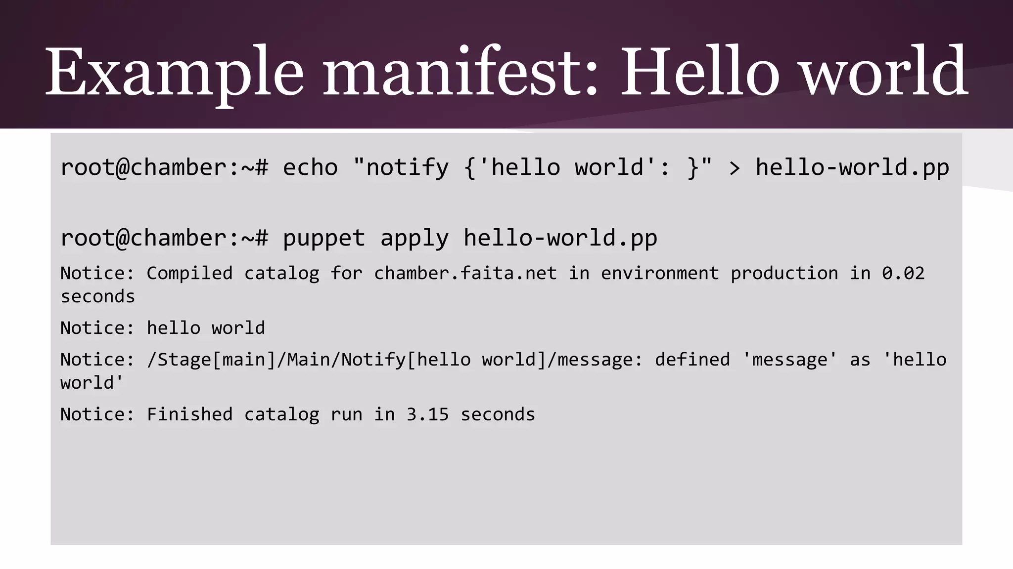 Example manifest: Hello world
root@chamber:~# echo "notify {'hello world': }" > hello-world.pp
root@chamber:~# puppet apply hello-world.pp
Notice: Compiled catalog for chamber.faita.net in environment production in 0.02
seconds
Notice: hello world
Notice: /Stage[main]/Main/Notify[hello world]/message: defined 'message' as 'hello
world'
Notice: Finished catalog run in 3.15 seconds
 