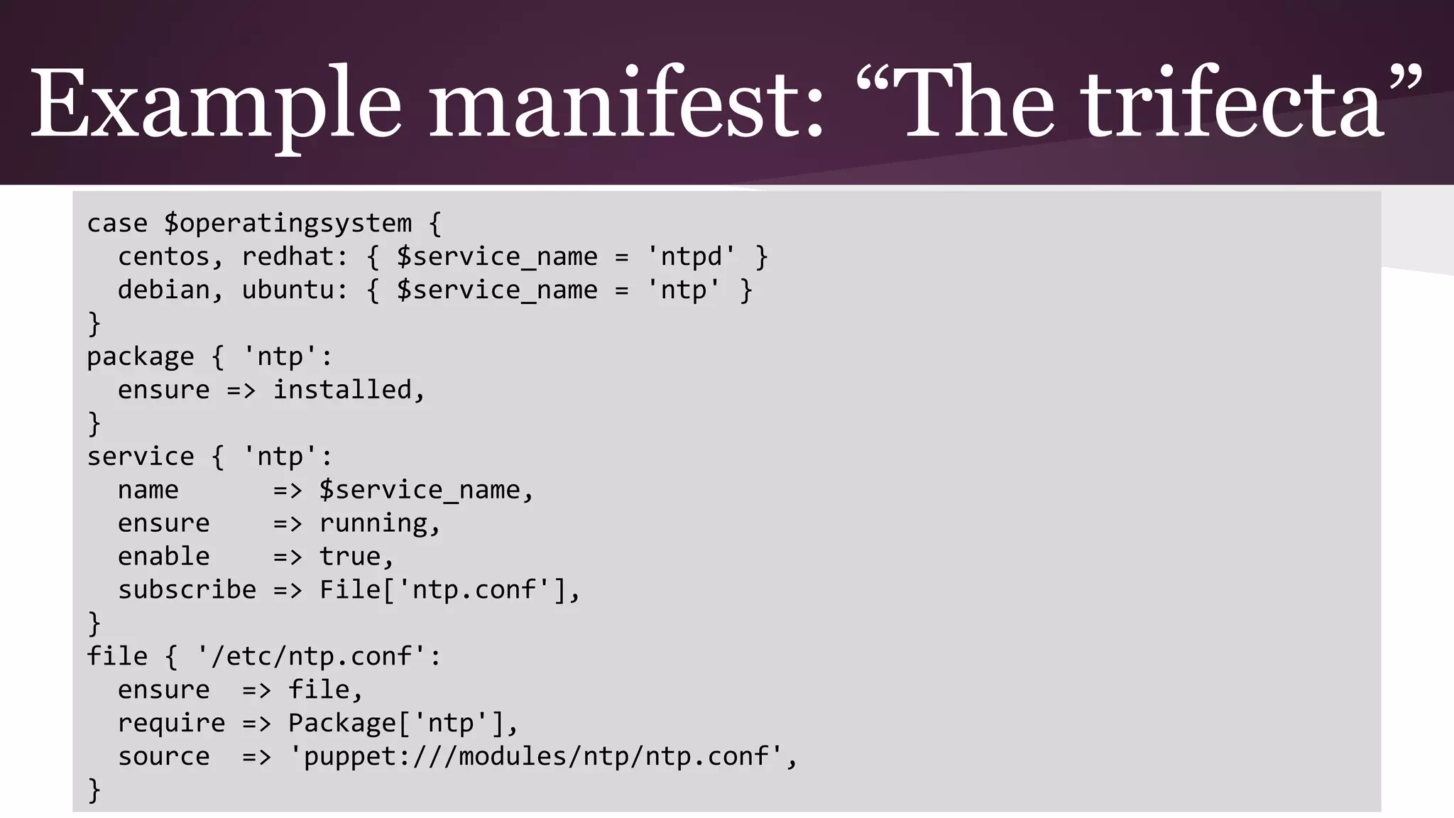 Example manifest: “The trifecta”
case $operatingsystem {
centos, redhat: { $service_name = 'ntpd' }
debian, ubuntu: { $service_name = 'ntp' }
}
package { 'ntp':
ensure => installed,
}
service { 'ntp':
name => $service_name,
ensure => running,
enable => true,
subscribe => File['ntp.conf'],
}
file { '/etc/ntp.conf':
ensure => file,
require => Package['ntp'],
source => 'puppet:///modules/ntp/ntp.conf',
}
 