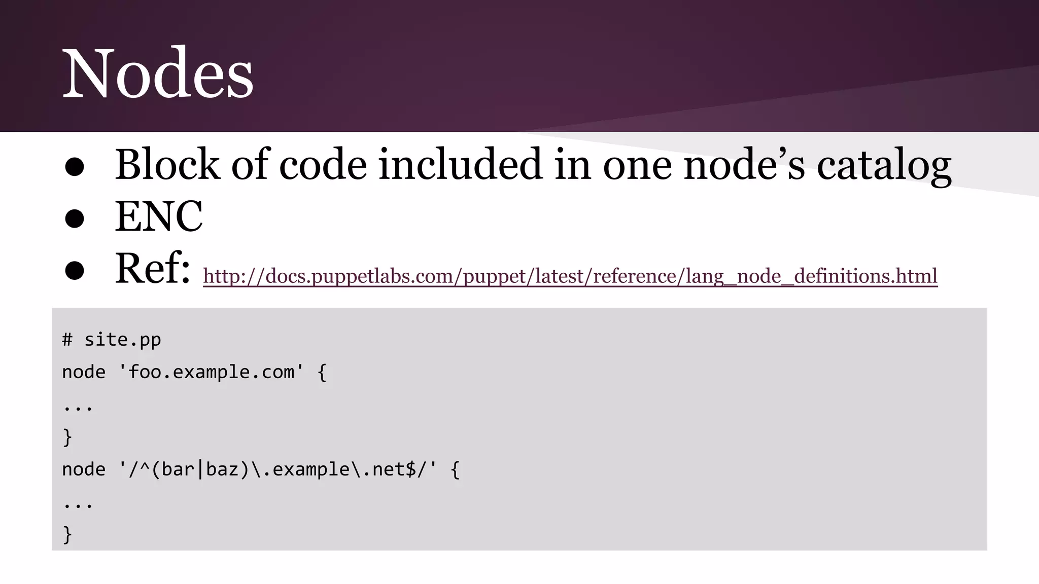 Nodes
● Block of code included in one node’s catalog
● ENC
● Ref: http://docs.puppetlabs.com/puppet/latest/reference/lang_node_definitions.html
# site.pp
node 'foo.example.com' {
...
}
node '/^(bar|baz).example.net$/' {
...
}
 