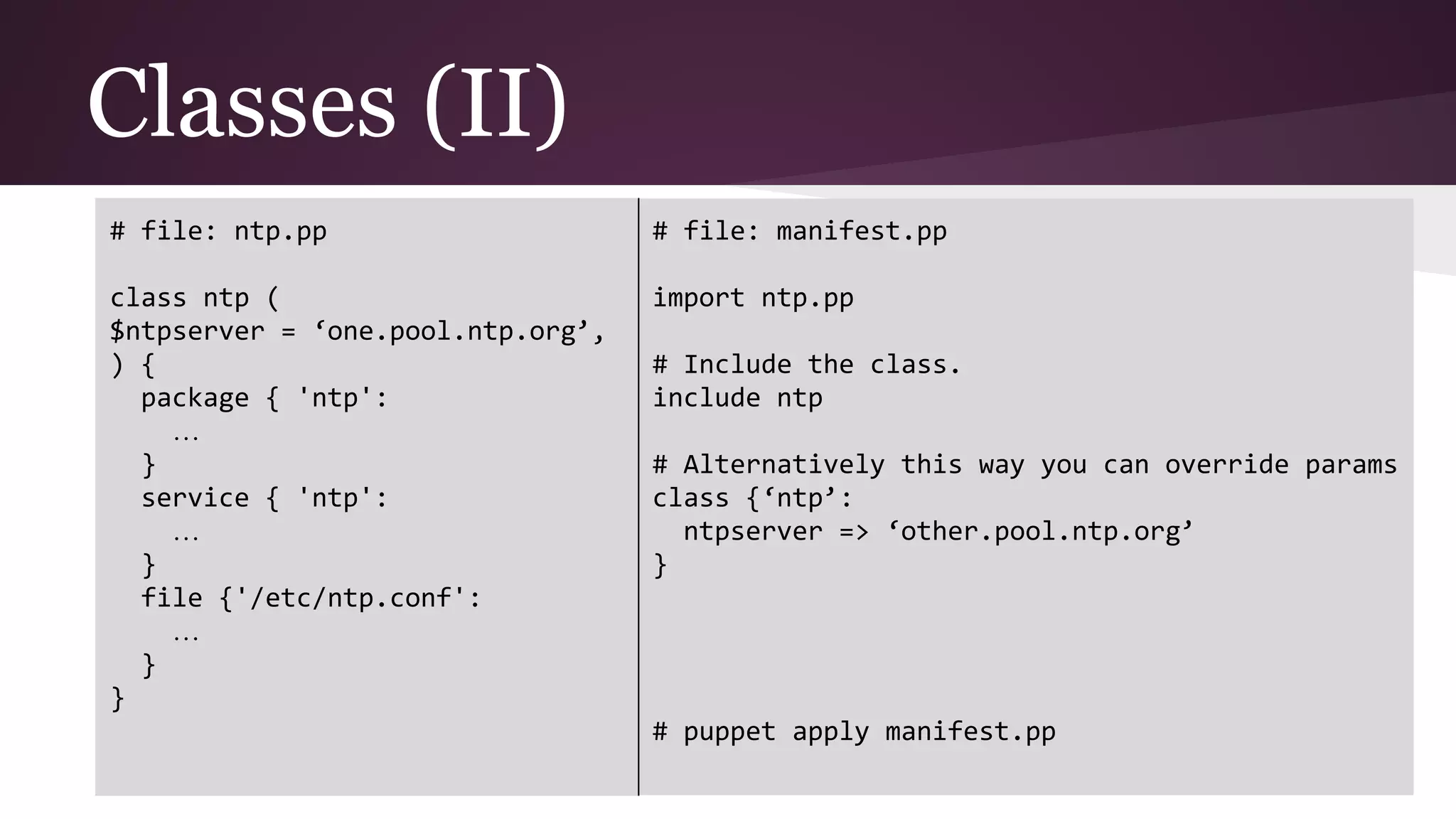 Classes (II)
# file: ntp.pp
class ntp (
$ntpserver = ‘one.pool.ntp.org’,
) {
package { 'ntp':
…
}
service { 'ntp':
…
}
file {'/etc/ntp.conf':
…
}
}
# file: manifest.pp
import ntp.pp
# Include the class.
include ntp
# Alternatively this way you can override params
class {‘ntp’:
ntpserver => ‘other.pool.ntp.org’
}
# puppet apply manifest.pp
 