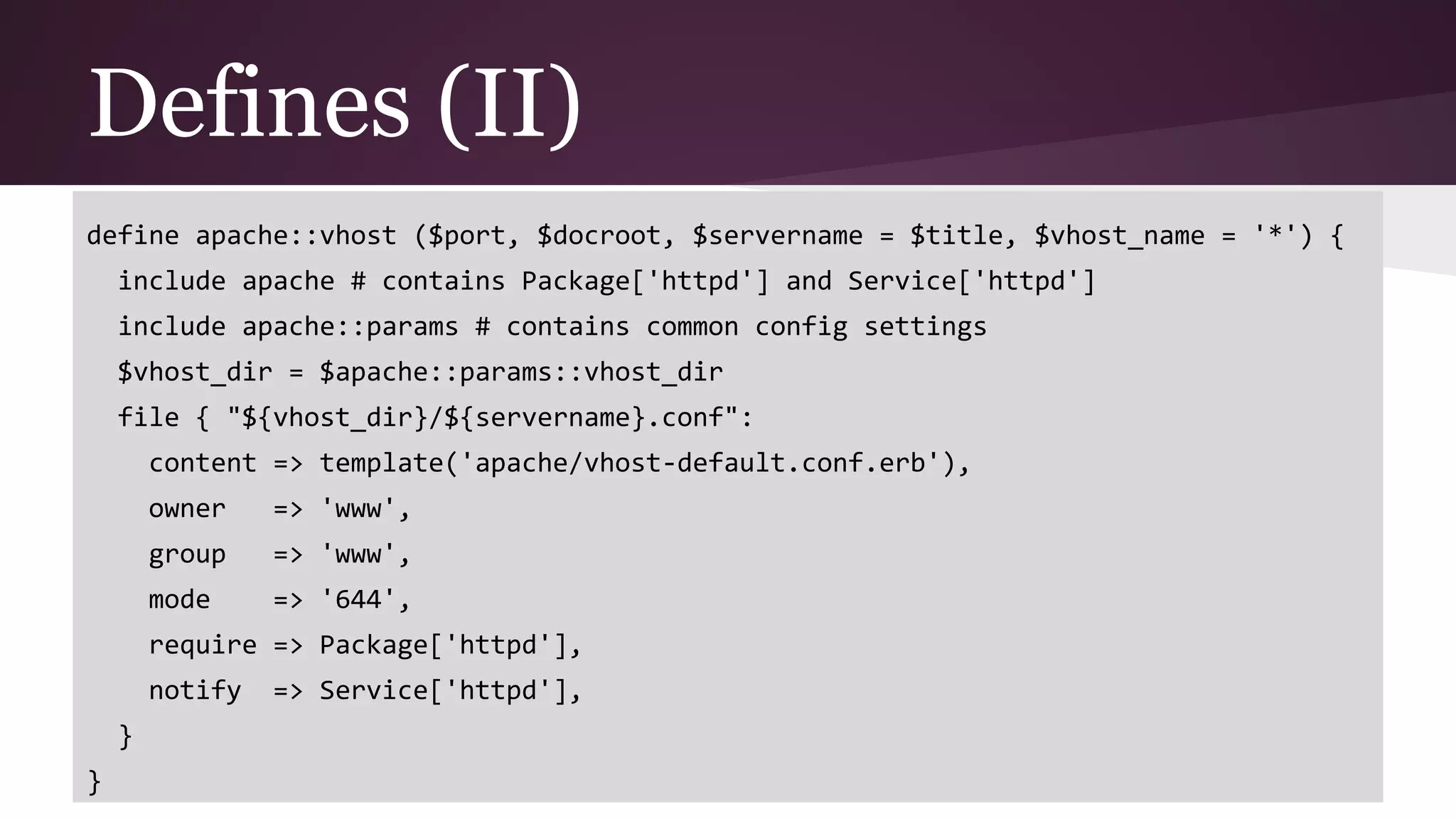 Defines (II)
define apache::vhost ($port, $docroot, $servername = $title, $vhost_name = '*') {
include apache # contains Package['httpd'] and Service['httpd']
include apache::params # contains common config settings
$vhost_dir = $apache::params::vhost_dir
file { "${vhost_dir}/${servername}.conf":
content => template('apache/vhost-default.conf.erb'),
owner => 'www',
group => 'www',
mode => '644',
require => Package['httpd'],
notify => Service['httpd'],
}
}
 