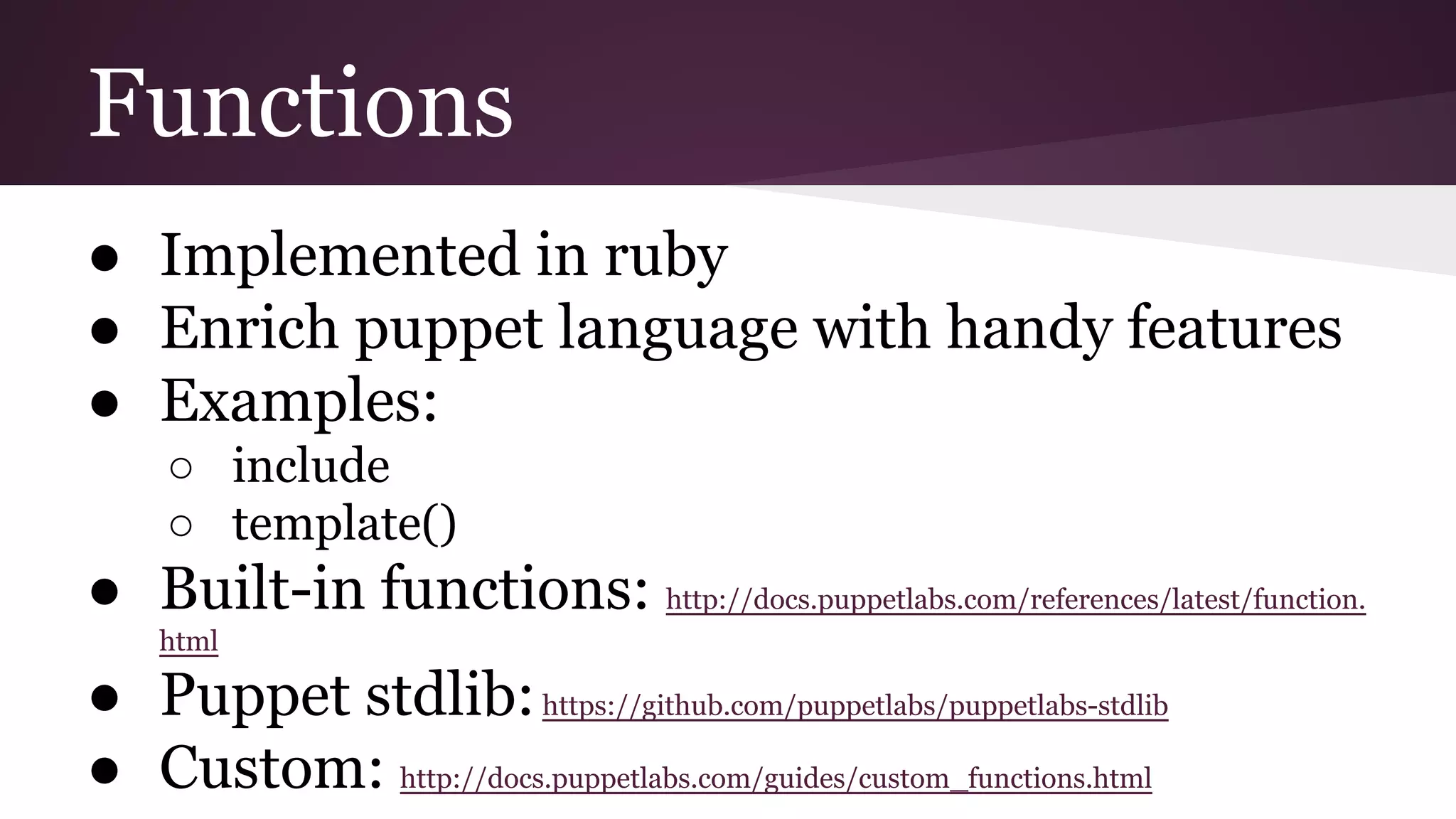Functions
● Implemented in ruby
● Enrich puppet language with handy features
● Examples:
○ include
○ template()
● Built-in functions: http://docs.puppetlabs.com/references/latest/function.
html
● Puppet stdlib:https://github.com/puppetlabs/puppetlabs-stdlib
● Custom: http://docs.puppetlabs.com/guides/custom_functions.html
 