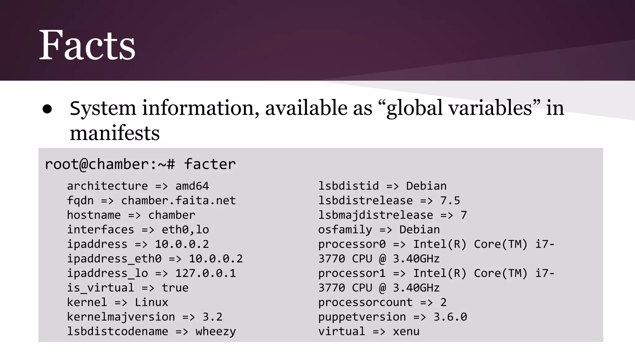 Facts
● System information, available as “global variables” in
manifests
root@chamber:~# facter
architecture => amd64
fqdn => chamber.faita.net
hostname => chamber
interfaces => eth0,lo
ipaddress => 10.0.0.2
ipaddress_eth0 => 10.0.0.2
ipaddress_lo => 127.0.0.1
is_virtual => true
kernel => Linux
kernelmajversion => 3.2
lsbdistcodename => wheezy
lsbdistid => Debian
lsbdistrelease => 7.5
lsbmajdistrelease => 7
osfamily => Debian
processor0 => Intel(R) Core(TM) i7-
3770 CPU @ 3.40GHz
processor1 => Intel(R) Core(TM) i7-
3770 CPU @ 3.40GHz
processorcount => 2
puppetversion => 3.6.0
virtual => xenu
 