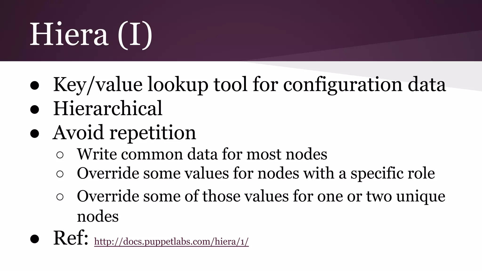 Hiera (I)
● Key/value lookup tool for configuration data
● Hierarchical
● Avoid repetition
○ Write common data for most nodes
○ Override some values for nodes with a specific role
○ Override some of those values for one or two unique
nodes
● Ref: http://docs.puppetlabs.com/hiera/1/
 