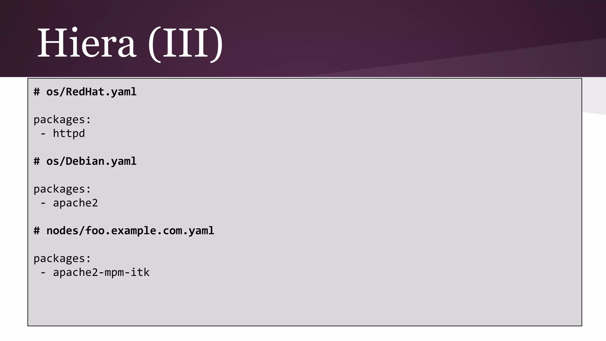 Hiera (III)
# os/RedHat.yaml
packages:
- httpd
# os/Debian.yaml
packages:
- apache2
# nodes/foo.example.com.yaml
packages:
- apache2-mpm-itk
 