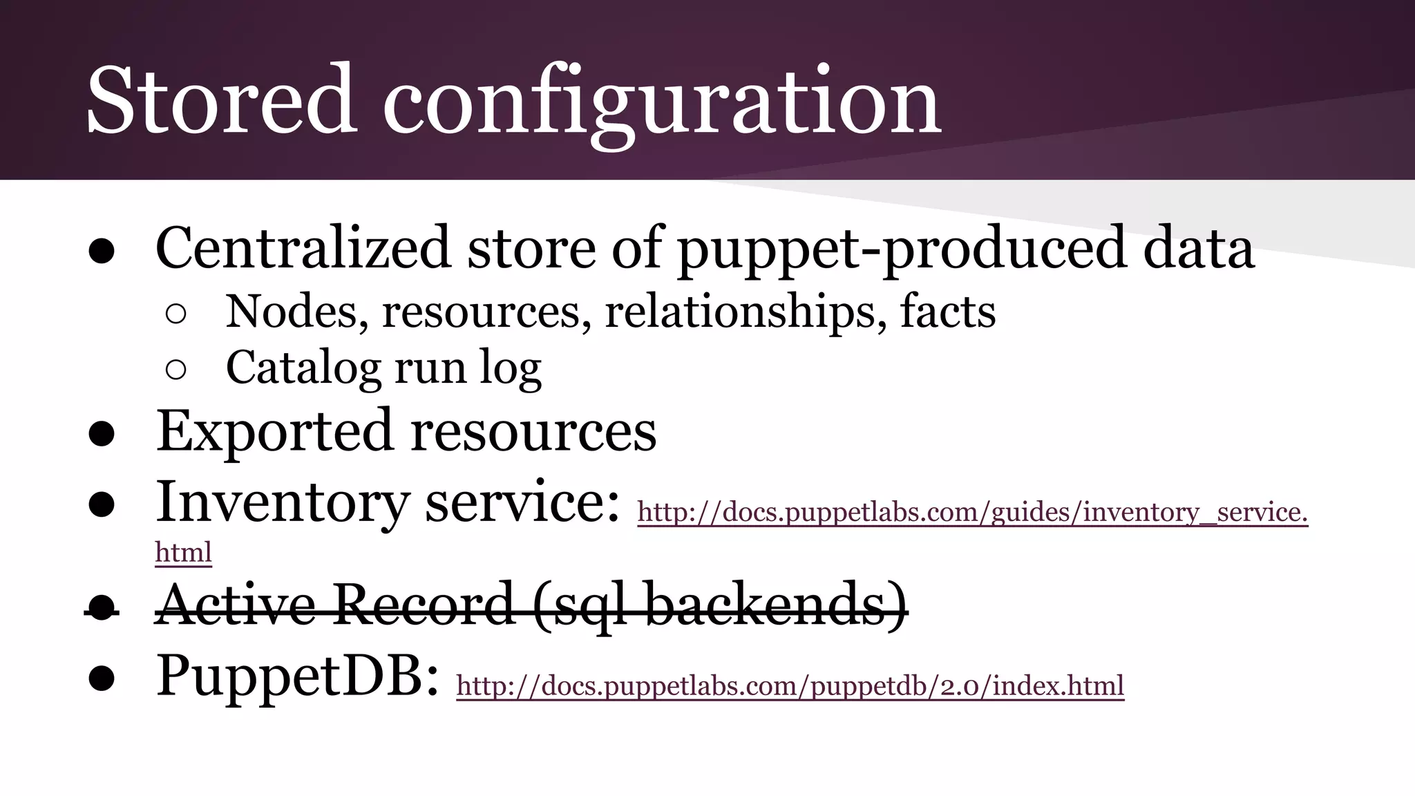 Stored configuration
● Centralized store of puppet-produced data
○ Nodes, resources, relationships, facts
○ Catalog run log
● Exported resources
● Inventory service: http://docs.puppetlabs.com/guides/inventory_service.
html
● Active Record (sql backends)
● PuppetDB: http://docs.puppetlabs.com/puppetdb/2.0/index.html
 