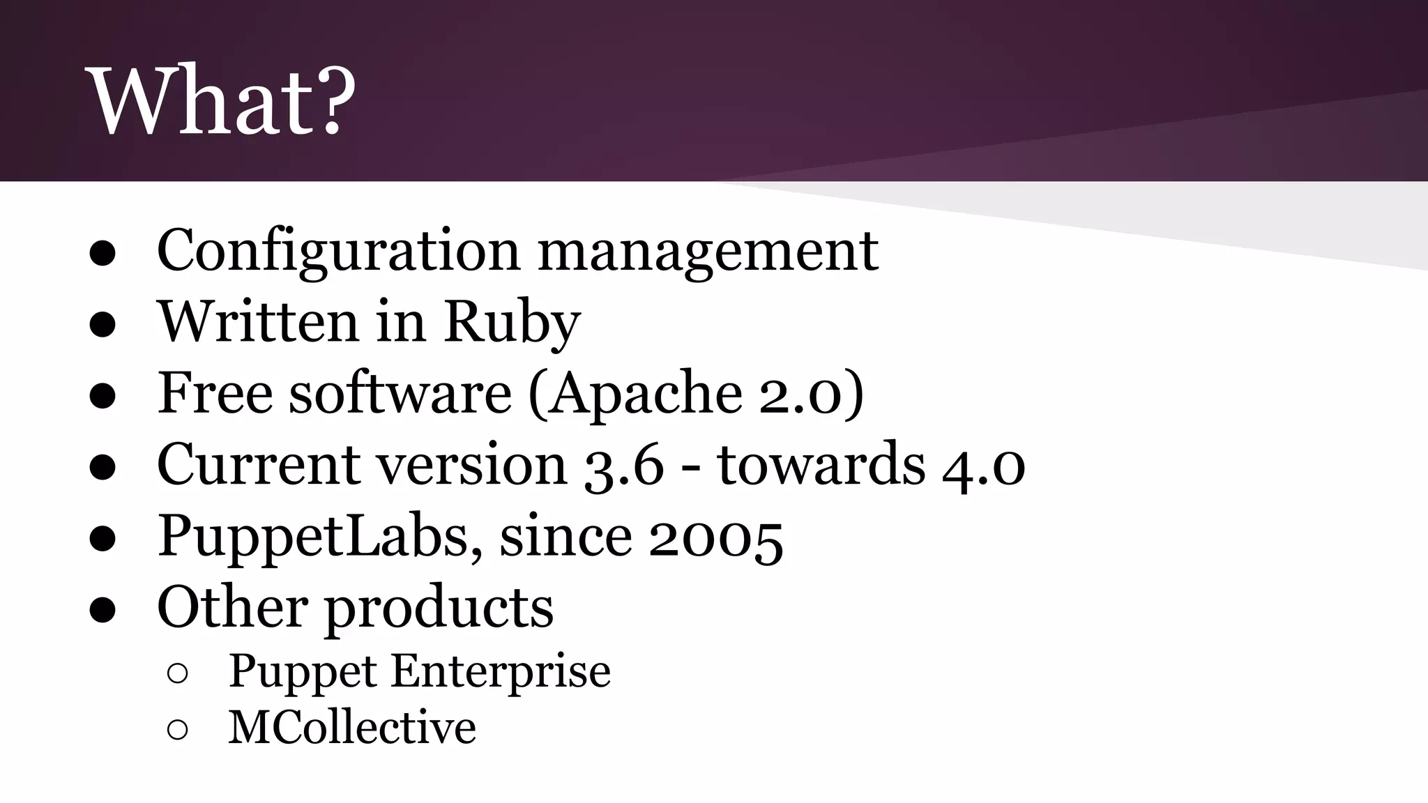 What?
● Configuration management
● Written in Ruby
● Free software (Apache 2.0)
● Current version 3.6 - towards 4.0
● PuppetLabs, since 2005
● Other products
○ Puppet Enterprise
○ MCollective
 