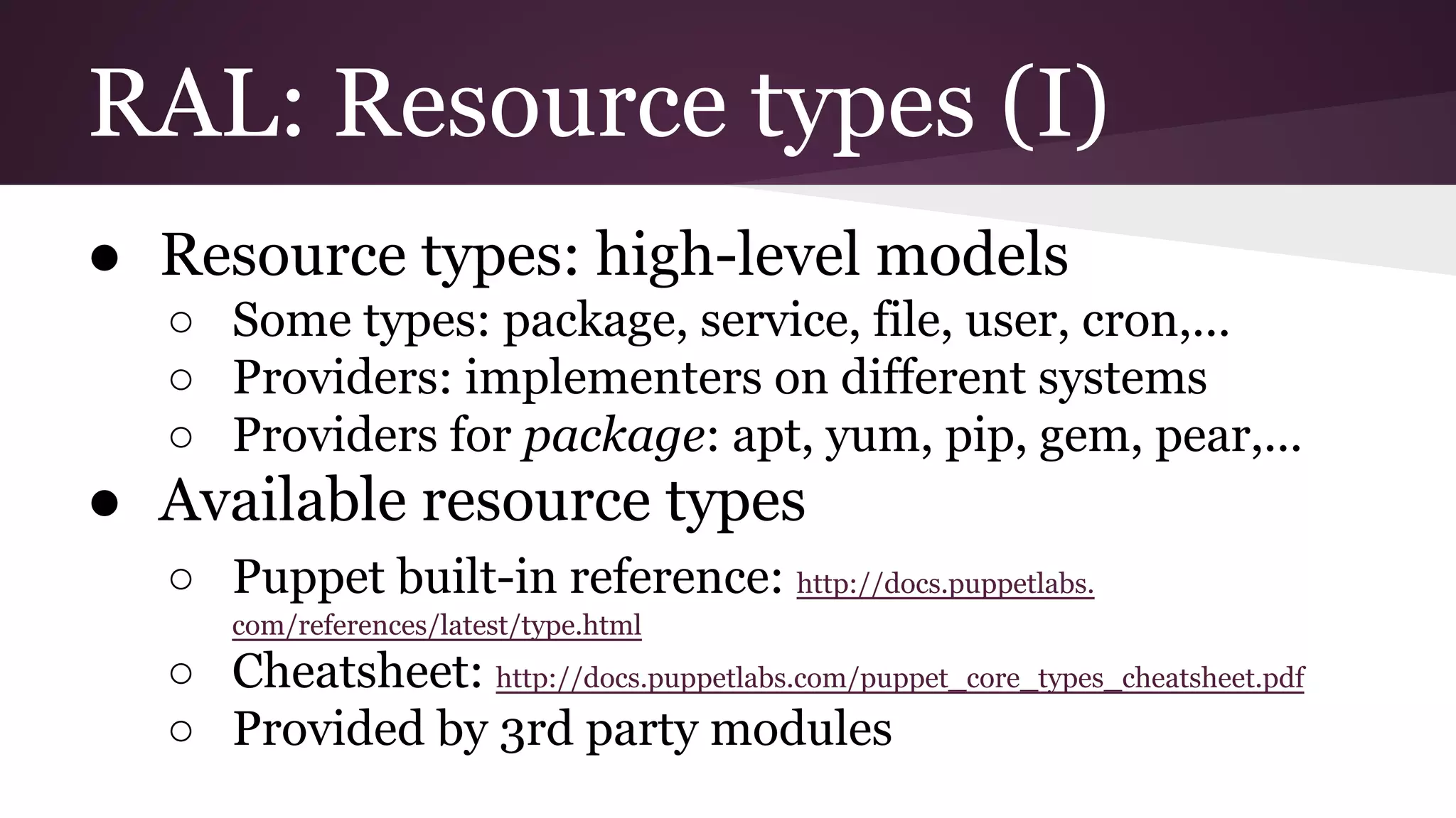 RAL: Resource types (I)
● Resource types: high-level models
○ Some types: package, service, file, user, cron,...
○ Providers: implementers on different systems
○ Providers for package: apt, yum, pip, gem, pear,...
● Available resource types
○ Puppet built-in reference: http://docs.puppetlabs.
com/references/latest/type.html
○ Cheatsheet: http://docs.puppetlabs.com/puppet_core_types_cheatsheet.pdf
○ Provided by 3rd party modules
 