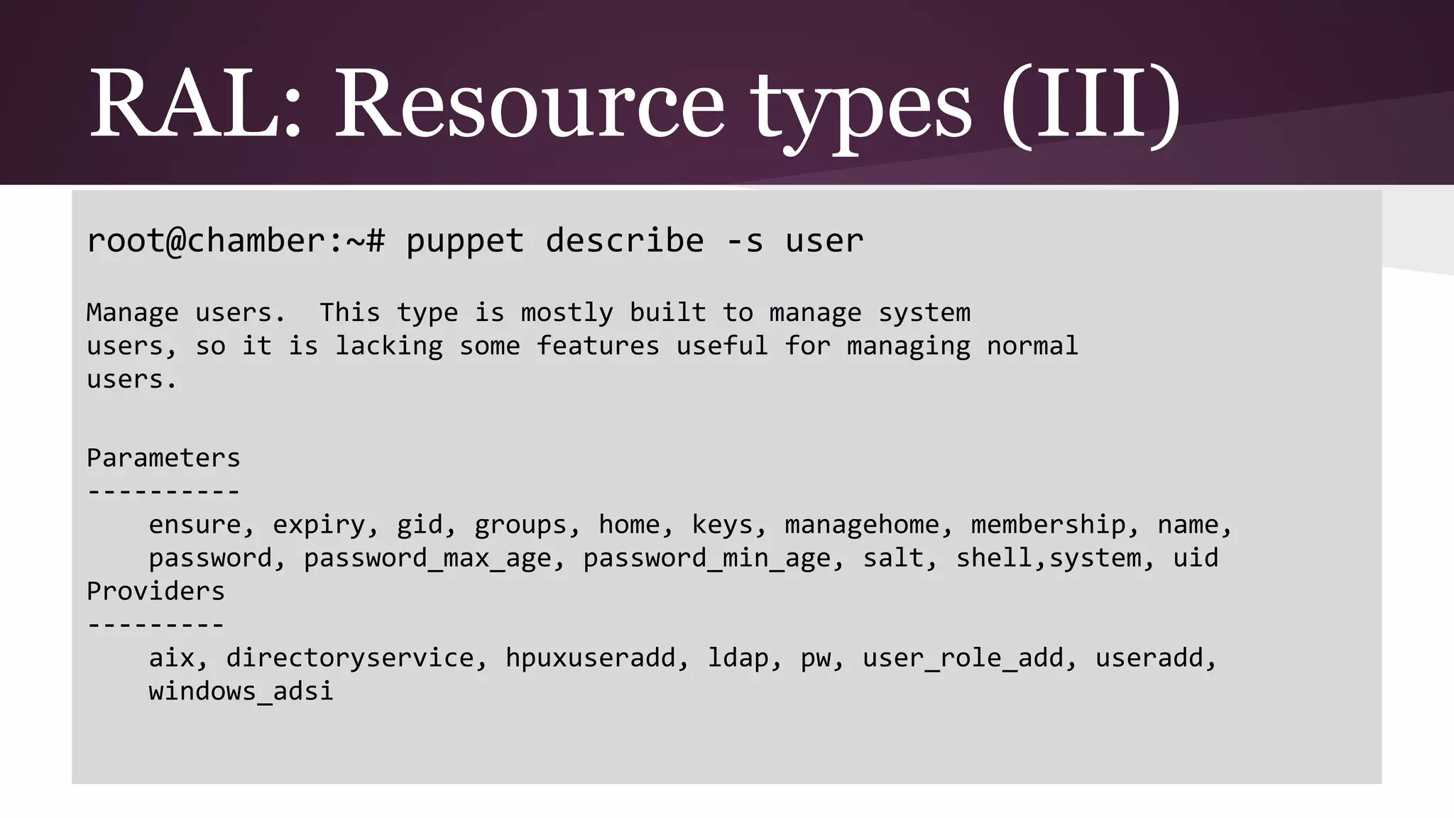 root@chamber:~# puppet describe -s user
Manage users. This type is mostly built to manage system
users, so it is lacking some features useful for managing normal
users.
Parameters
----------
ensure, expiry, gid, groups, home, keys, managehome, membership, name,
password, password_max_age, password_min_age, salt, shell,system, uid
Providers
---------
aix, directoryservice, hpuxuseradd, ldap, pw, user_role_add, useradd,
windows_adsi
RAL: Resource types (III)
 