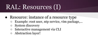 RAL: Resources (I)
● Resource: instance of a resource type
○ Example: root user, ntp service, vim package,...
○ System discovery
○ Interactive management via CLI
○ Abstraction layer!
 