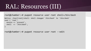RAL: Resources (III)
root@chamber:~# puppet resource user root shell=/bin/dash
Notice: /User[root]/shell: shell changed '/bin/bash' to '/bin/dash'
user { 'root':
ensure => 'present',
shell => '/bin/dash',
}
root@chamber:~# puppet resource user root --edit
 