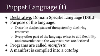 Puppet Language (I)
● Declarative, Domain Specific Language (DSL)
● Purpose of the language:
○ Describe desired state of the system by declaring
resources
○ Every other part of the language exists to add flexibility
and convenience to the way resources are declared
● Programs are called manifests
● A manifest is compiled into a catalog
 