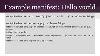 Example manifest: Hello world
root@chamber:~# echo "notify {'hello world': }" > hello-world.pp
root@chamber:~# puppet apply hello-world.pp
Notice: Compiled catalog for chamber.faita.net in environment production in 0.02
seconds
Notice: hello world
Notice: /Stage[main]/Main/Notify[hello world]/message: defined 'message' as 'hello
world'
Notice: Finished catalog run in 3.15 seconds
 