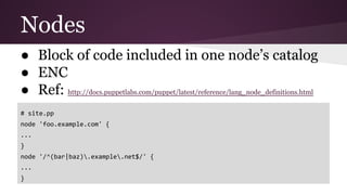 Nodes
● Block of code included in one node’s catalog
● ENC
● Ref: http://docs.puppetlabs.com/puppet/latest/reference/lang_node_definitions.html
# site.pp
node 'foo.example.com' {
...
}
node '/^(bar|baz).example.net$/' {
...
}
 