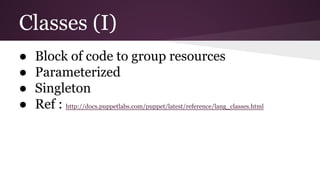 Classes (I)
● Block of code to group resources
● Parameterized
● Singleton
● Ref : http://docs.puppetlabs.com/puppet/latest/reference/lang_classes.html
 