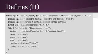 Defines (II)
define apache::vhost ($port, $docroot, $servername = $title, $vhost_name = '*') {
include apache # contains Package['httpd'] and Service['httpd']
include apache::params # contains common config settings
$vhost_dir = $apache::params::vhost_dir
file { "${vhost_dir}/${servername}.conf":
content => template('apache/vhost-default.conf.erb'),
owner => 'www',
group => 'www',
mode => '644',
require => Package['httpd'],
notify => Service['httpd'],
}
}
 