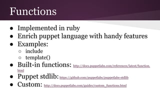 Functions
● Implemented in ruby
● Enrich puppet language with handy features
● Examples:
○ include
○ template()
● Built-in functions: http://docs.puppetlabs.com/references/latest/function.
html
● Puppet stdlib:https://github.com/puppetlabs/puppetlabs-stdlib
● Custom: http://docs.puppetlabs.com/guides/custom_functions.html
 