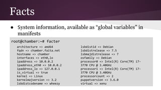 Facts
● System information, available as “global variables” in
manifests
root@chamber:~# facter
architecture => amd64
fqdn => chamber.faita.net
hostname => chamber
interfaces => eth0,lo
ipaddress => 10.0.0.2
ipaddress_eth0 => 10.0.0.2
ipaddress_lo => 127.0.0.1
is_virtual => true
kernel => Linux
kernelmajversion => 3.2
lsbdistcodename => wheezy
lsbdistid => Debian
lsbdistrelease => 7.5
lsbmajdistrelease => 7
osfamily => Debian
processor0 => Intel(R) Core(TM) i7-
3770 CPU @ 3.40GHz
processor1 => Intel(R) Core(TM) i7-
3770 CPU @ 3.40GHz
processorcount => 2
puppetversion => 3.6.0
virtual => xenu
 