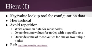 Hiera (I)
● Key/value lookup tool for configuration data
● Hierarchical
● Avoid repetition
○ Write common data for most nodes
○ Override some values for nodes with a specific role
○ Override some of those values for one or two unique
nodes
● Ref: http://docs.puppetlabs.com/hiera/1/
 
