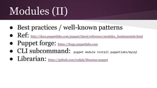 Modules (II)
● Best practices / well-known patterns
● Ref: http://docs.puppetlabs.com/puppet/latest/reference/modules_fundamentals.html
● Puppet forge: https://forge.puppetlabs.com
● CLI subcommand: puppet module install puppetlabs/mysql
● Librarian: https://github.com/rodjek/librarian-puppet
 