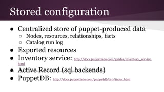 Stored configuration
● Centralized store of puppet-produced data
○ Nodes, resources, relationships, facts
○ Catalog run log
● Exported resources
● Inventory service: http://docs.puppetlabs.com/guides/inventory_service.
html
● Active Record (sql backends)
● PuppetDB: http://docs.puppetlabs.com/puppetdb/2.0/index.html
 