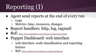 Reporting (I)
● Agent send reports at the end of every run
○ Logs
○ Metrics: time, resources, changes
● Report handlers: http, log, tagmail
● Ref: http://docs.puppetlabs.com/references/latest/report.html
● Puppet Dashboard: web interface
○ web interface: node classification and reporting
feature
○ Ref: https://github.com/sodabrew/puppet-dashboard
 