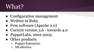 What?
● Configuration management
● Written in Ruby
● Free software (Apache 2.0)
● Current version 3.6 - towards 4.0
● PuppetLabs, since 2005
● Other products
○ Puppet Enterprise
○ MCollective
 