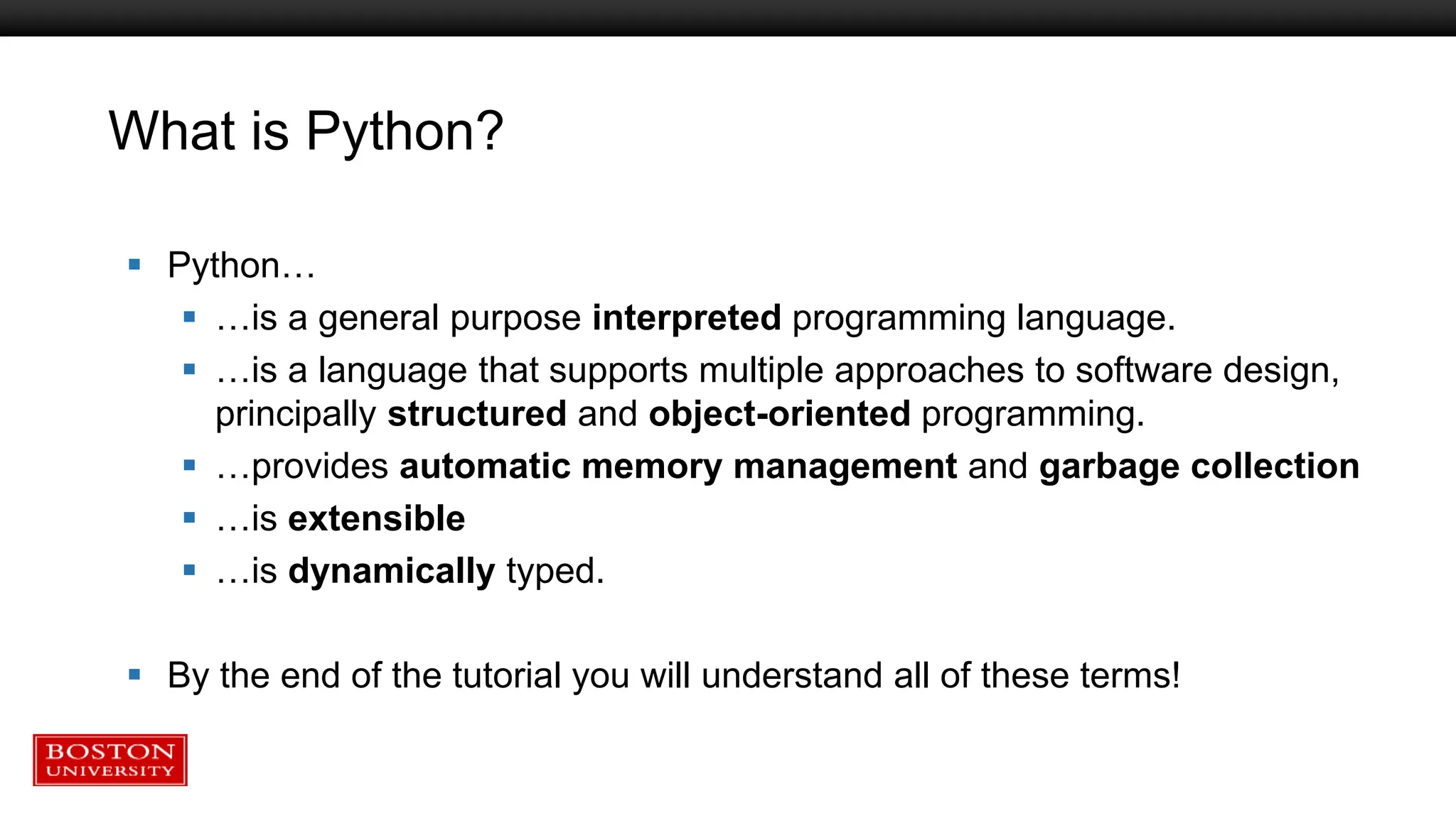 What is Python?
 Python…
 …is a general purpose interpreted programming language.
 …is a language that supports multiple approaches to software design,
principally structured and object-oriented programming.
 …provides automatic memory management and garbage collection
 …is extensible
 …is dynamically typed.
 By the end of the tutorial you will understand all of these terms!
 