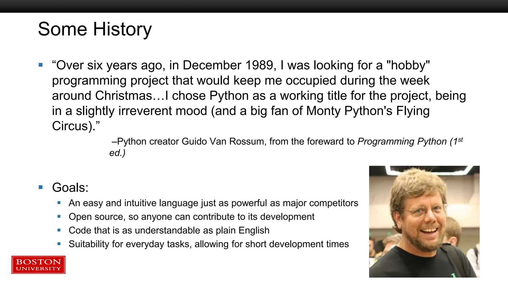 Some History
 “Over six years ago, in December 1989, I was looking for a "hobby"
programming project that would keep me occupied during the week
around Christmas…I chose Python as a working title for the project, being
in a slightly irreverent mood (and a big fan of Monty Python's Flying
Circus).”
–Python creator Guido Van Rossum, from the foreward to Programming Python (1st
ed.)
 Goals:
 An easy and intuitive language just as powerful as major competitors
 Open source, so anyone can contribute to its development
 Code that is as understandable as plain English
 Suitability for everyday tasks, allowing for short development times
 
