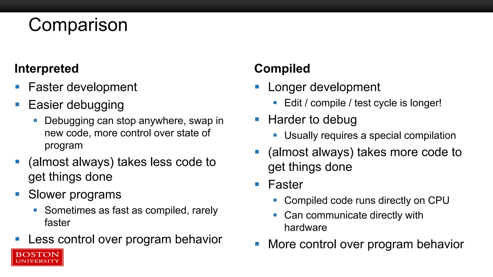Comparison
Interpreted
 Faster development
 Easier debugging
 Debugging can stop anywhere, swap in
new code, more control over state of
program
 (almost always) takes less code to
get things done
 Slower programs
 Sometimes as fast as compiled, rarely
faster
 Less control over program behavior
Compiled
 Longer development
 Edit / compile / test cycle is longer!
 Harder to debug
 Usually requires a special compilation
 (almost always) takes more code to
get things done
 Faster
 Compiled code runs directly on CPU
 Can communicate directly with
hardware
 More control over program behavior
 