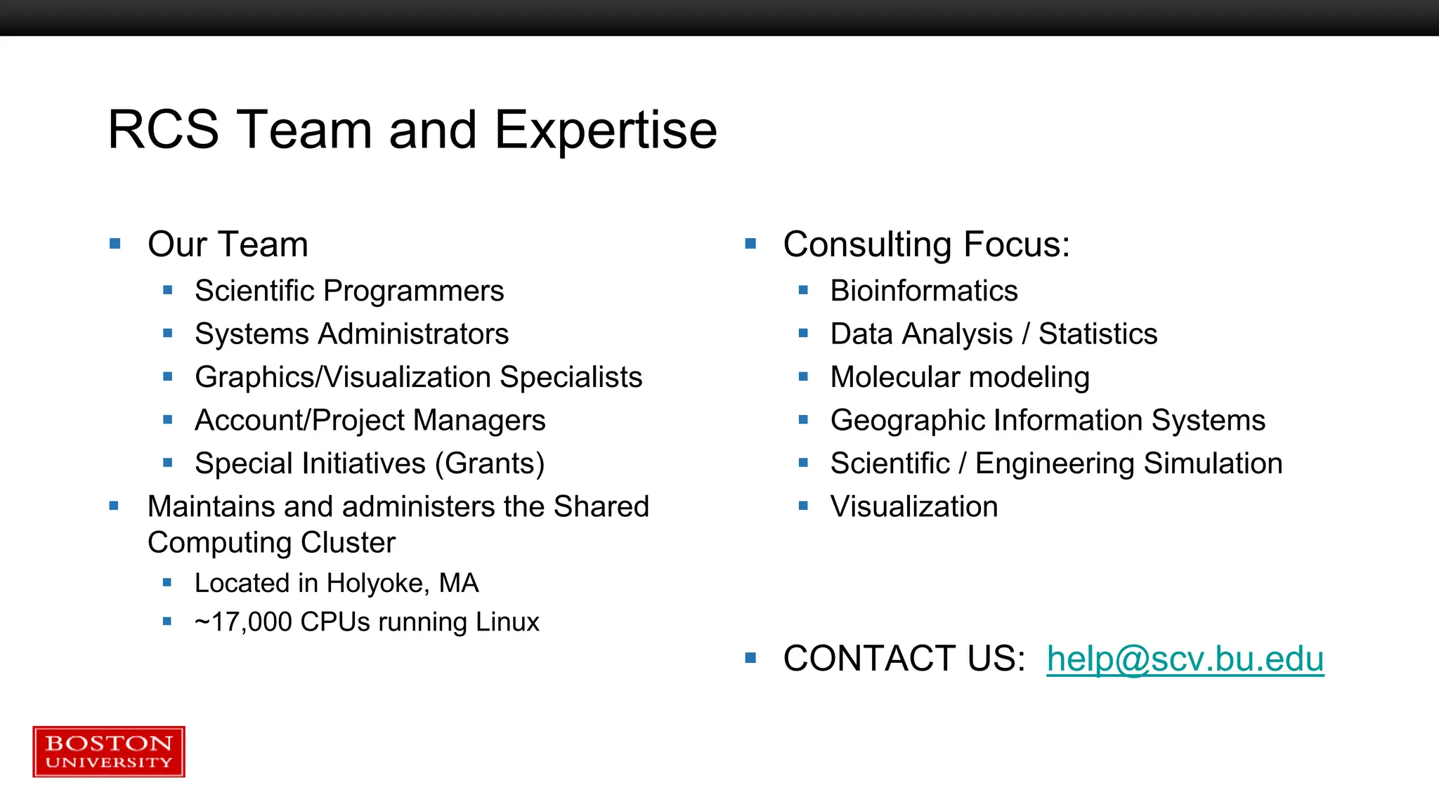 RCS Team and Expertise
 Our Team
 Scientific Programmers
 Systems Administrators
 Graphics/Visualization Specialists
 Account/Project Managers
 Special Initiatives (Grants)
 Maintains and administers the Shared
Computing Cluster
 Located in Holyoke, MA
 ~17,000 CPUs running Linux
 Consulting Focus:
 Bioinformatics
 Data Analysis / Statistics
 Molecular modeling
 Geographic Information Systems
 Scientific / Engineering Simulation
 Visualization
 CONTACT US: help@scv.bu.edu
 