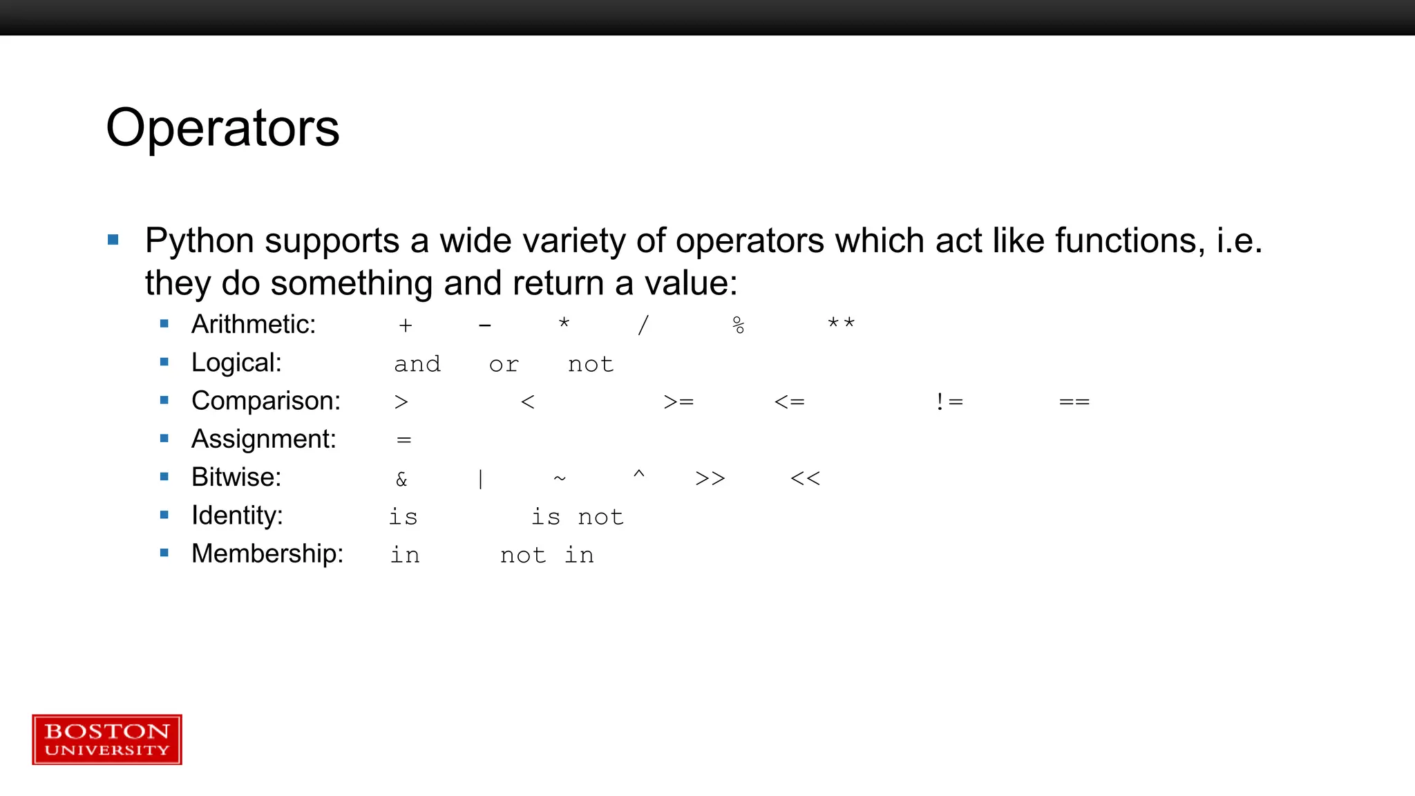 Operators
 Python supports a wide variety of operators which act like functions, i.e.
they do something and return a value:
 Arithmetic: + - * / % **
 Logical: and or not
 Comparison: > < >= <= != ==
 Assignment: =
 Bitwise: & | ~ ^ >> <<
 Identity: is is not
 Membership: in not in
 