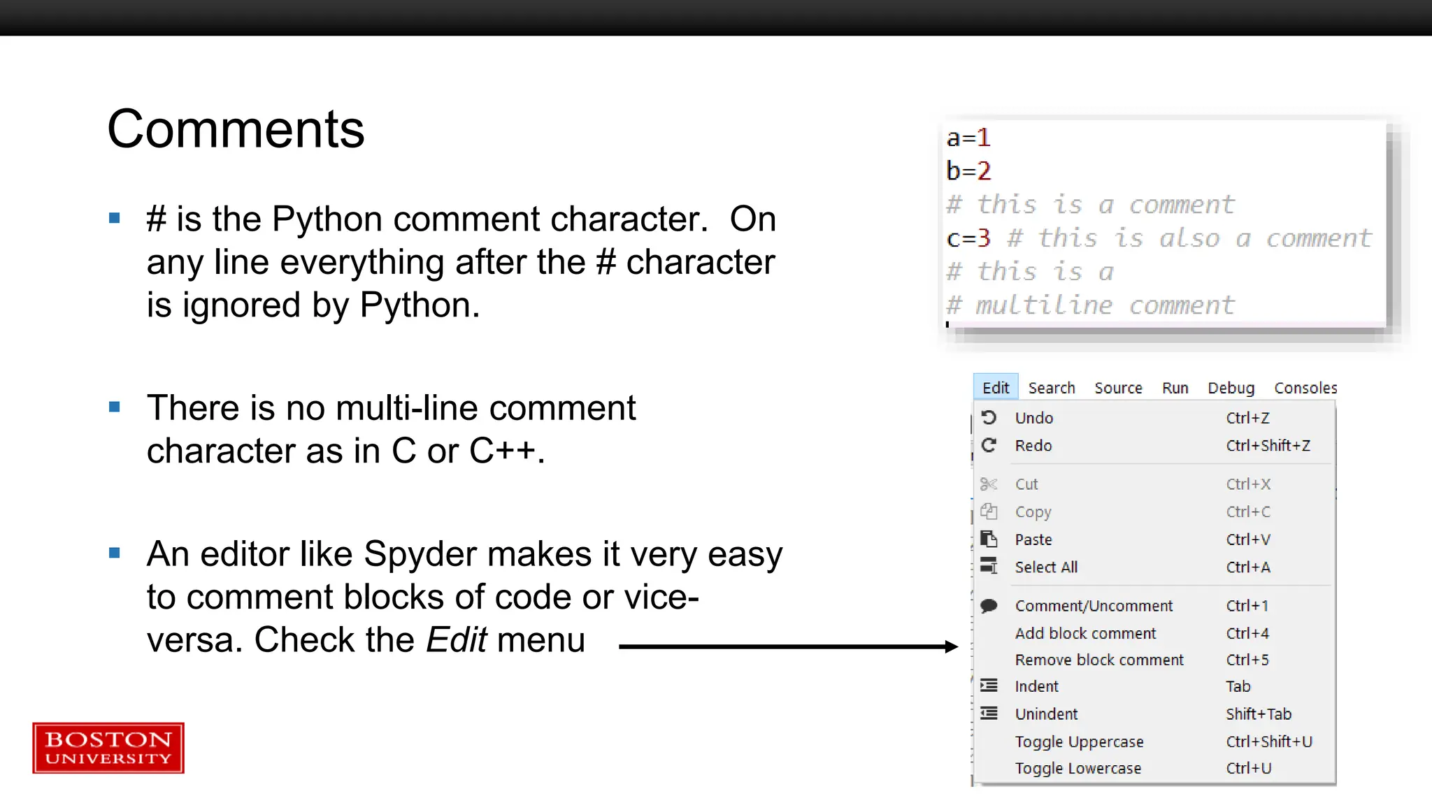 Comments
 # is the Python comment character. On
any line everything after the # character
is ignored by Python.
 There is no multi-line comment
character as in C or C++.
 An editor like Spyder makes it very easy
to comment blocks of code or vice-
versa. Check the Edit menu
 